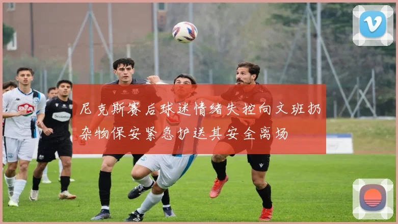 尼克斯赛后球迷情绪失控向文班扔杂物保安紧急护送其安全离场