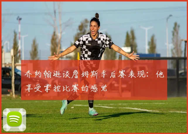 乔约翰逊谈詹姆斯季后赛表现：他享受掌控比赛的感觉