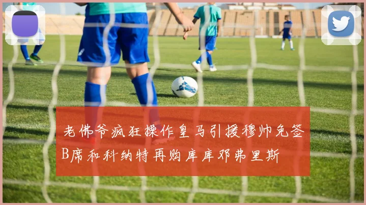 老佛爷疯狂操作皇马引援穆帅免签B席和科纳特再购库库邓弗里斯