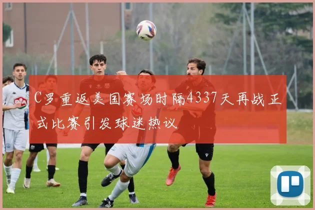 C罗重返美国赛场时隔4337天再战正式比赛引发球迷热议