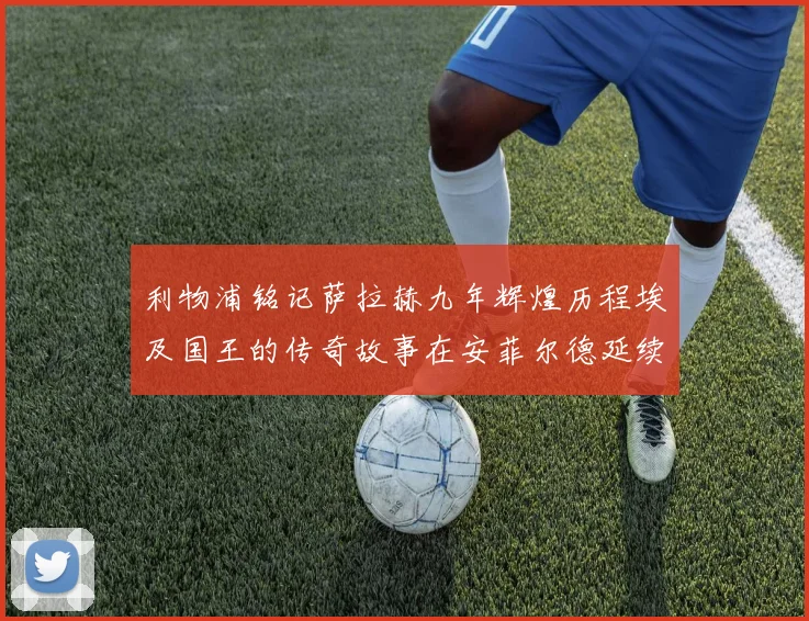 利物浦铭记萨拉赫九年辉煌历程埃及国王的传奇故事在安菲尔德延续