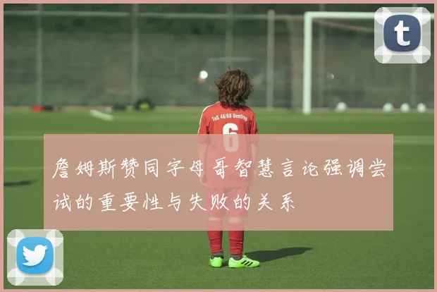 詹姆斯赞同字母哥智慧言论强调尝试的重要性与失败的关系