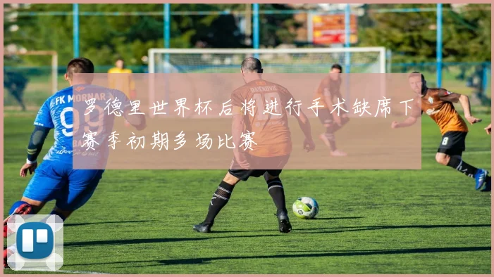 罗德里世界杯后将进行手术缺席下赛季初期多场比赛