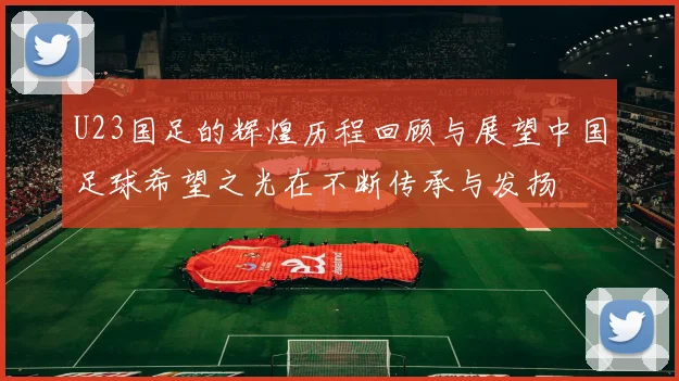 U23国足的辉煌历程回顾与展望中国足球希望之光在不断传承与发扬