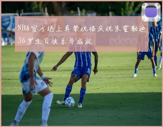 NBA官方送上真挚祝福庆祝朱霍勒迪36岁生日快乐与成就