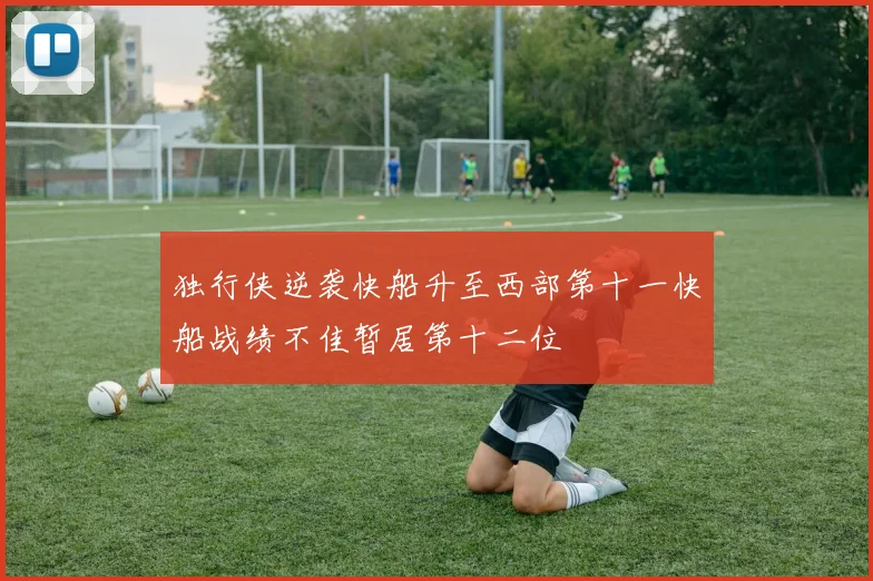 独行侠逆袭快船升至西部第十一快船战绩不佳暂居第十二位