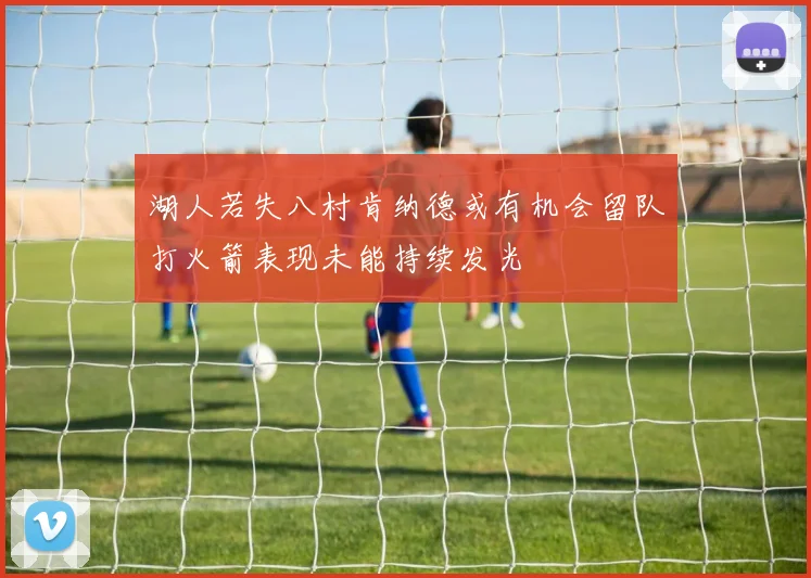 湖人若失八村肯纳德或有机会留队打火箭表现未能持续发光