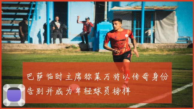 巴萨临时主席称莱万将以传奇身份告别并成为年轻球员榜样