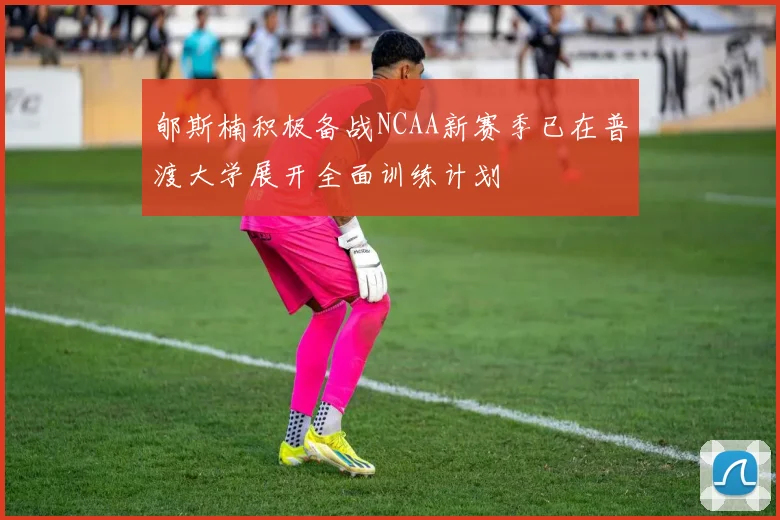 郇斯楠积极备战NCAA新赛季已在普渡大学展开全面训练计划