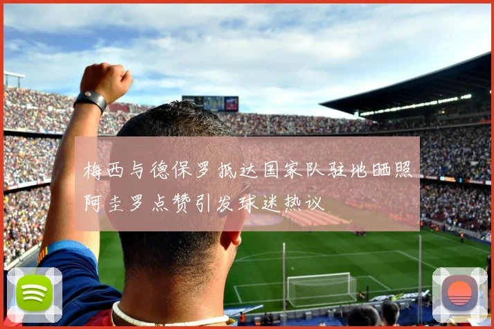 梅西与德保罗抵达国家队驻地晒照阿圭罗点赞引发球迷热议