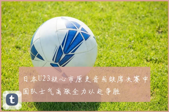 日本U23核心市原吏音或缺席决赛中国队士气高涨全力以赴争胜