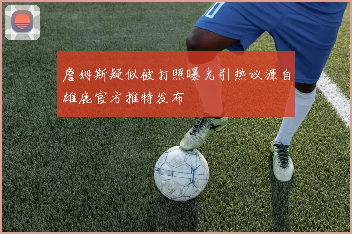 詹姆斯疑似被打照曝光引热议源自雄鹿官方推特发布
