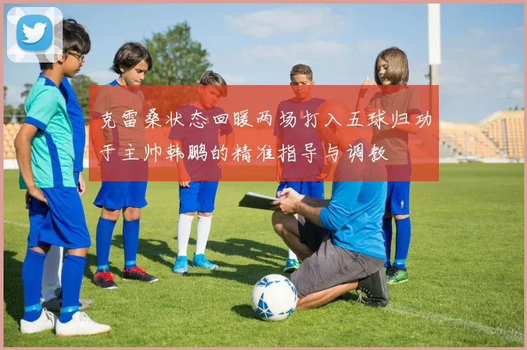 克雷桑状态回暖两场打入五球归功于主帅韩鹏的精准指导与调教