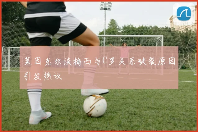 莱因克尔谈梅西与C罗关系破裂原因引发热议