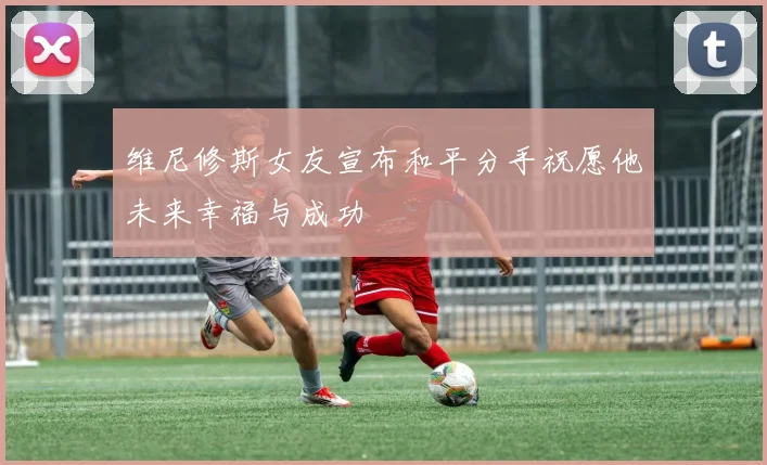 维尼修斯女友宣布和平分手祝愿他未来幸福与成功