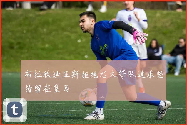 布拉欣迪亚斯拒绝尤文等队追求坚持留在皇马