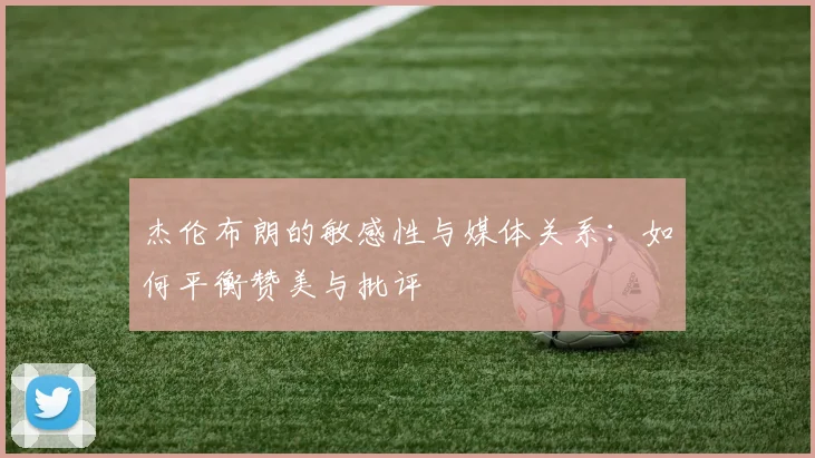 杰伦布朗的敏感性与媒体关系：如何平衡赞美与批评