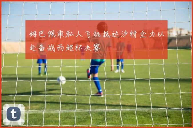 姆巴佩乘私人飞机抵达沙特全力以赴备战西超杯决赛