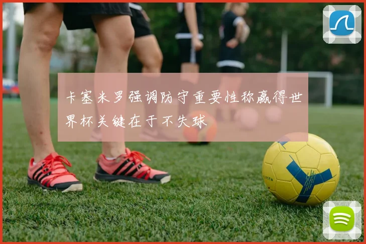 卡塞米罗强调防守重要性称赢得世界杯关键在于不失球