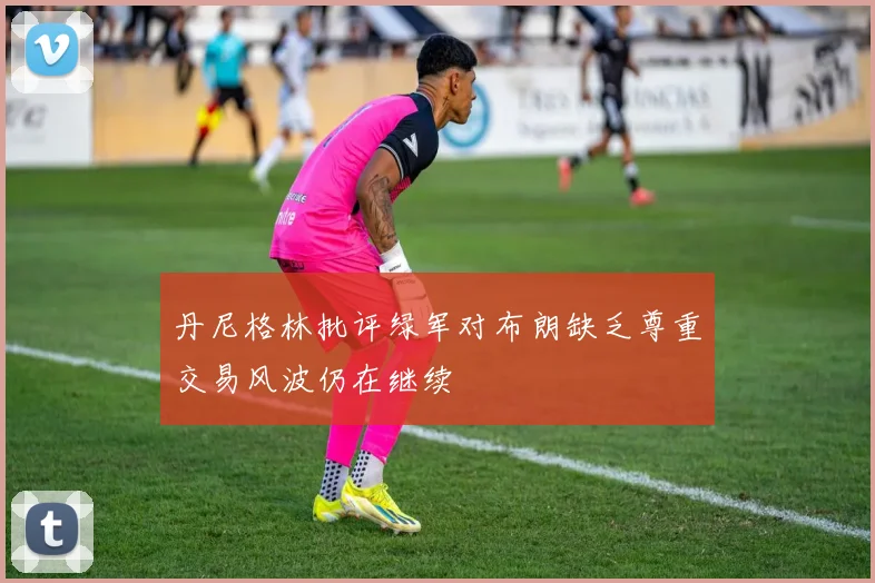 丹尼格林批评绿军对布朗缺乏尊重交易风波仍在继续