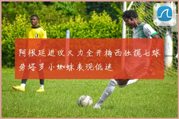 阿根廷进攻火力全开梅西独揽七球劳塔罗小蜘蛛表现低迷