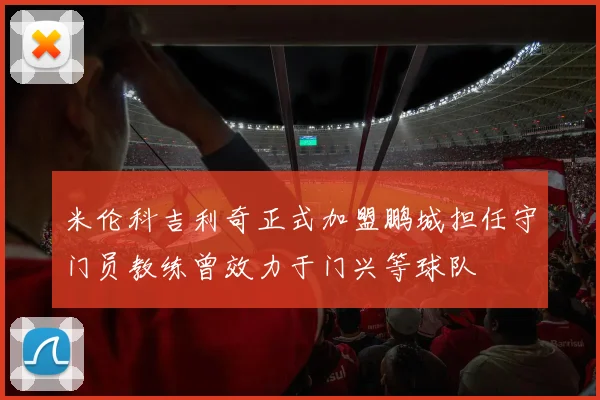 米伦科吉利奇正式加盟鹏城担任守门员教练曾效力于门兴等球队