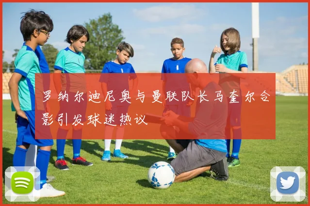 罗纳尔迪尼奥与曼联队长马奎尔合影引发球迷热议